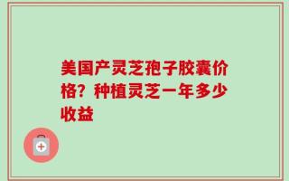 美国产灵芝孢子胶囊价格？种植灵芝一年多少收益