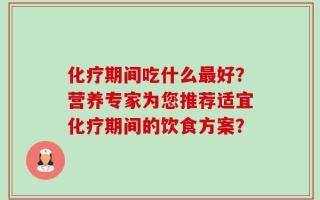 化疗期间吃什么最好？营养专家为您推荐适宜化疗期间的饮食方案？