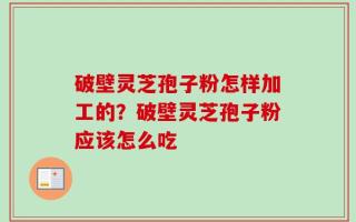 破壁灵芝孢子粉怎样加工的？破壁灵芝孢子粉应该怎么吃