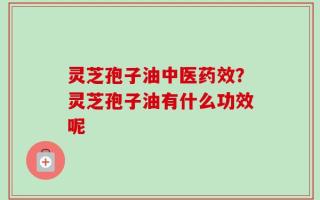 灵芝孢子油中医药效？灵芝孢子油有什么功效呢