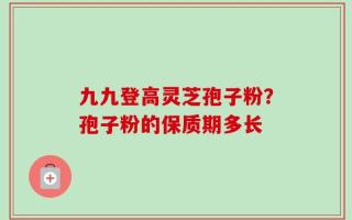 九九登高灵芝孢子粉？孢子粉的保质期多长