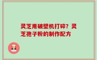 灵芝用破壁机打碎？灵芝孢子粉的制作配方
