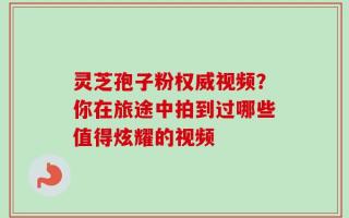 灵芝孢子粉权威视频？你在旅途中拍到过哪些值得炫耀的视频
