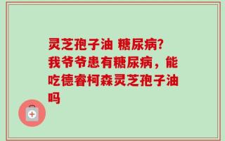 灵芝孢子油 糖尿病？我爷爷患有糖尿病，能吃德睿柯森灵芝孢子油吗