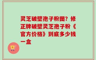 灵芝破壁孢子粉图？修正牌破壁灵芝孢子粉《官方价格》到底多少钱一盒