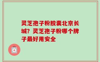 灵芝孢子粉胶囊北京长城？灵芝孢子粉哪个牌子最好用安全