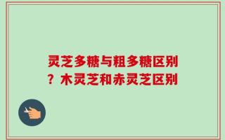 灵芝多糖与粗多糖区别？木灵芝和赤灵芝区别
