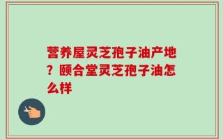 营养屋灵芝孢子油产地？颐合堂灵芝孢子油怎么样