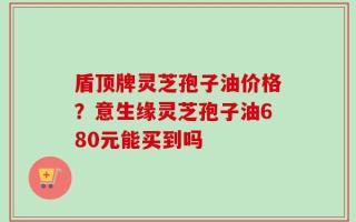 盾顶牌灵芝孢子油价格？意生缘灵芝孢子油680元能买到吗