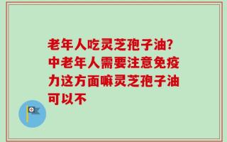 老年人吃灵芝孢子油？中老年人需要注意免疫力这方面嘛灵芝孢子油可以不