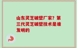 山东灵芝破壁厂家？第三代灵芝破壁技术是谁发明的