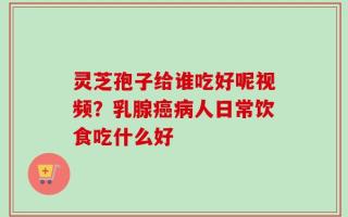 灵芝孢子给谁吃好呢视频？乳腺癌病人日常饮食吃什么好