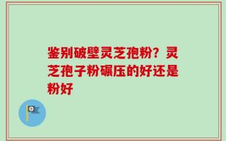 鉴别破壁灵芝孢粉？灵芝孢子粉碾压的好还是粉好