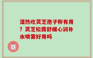 湿热吃灵芝孢子粉有用？灵芝松露舒缓心润补水喷雾好用吗