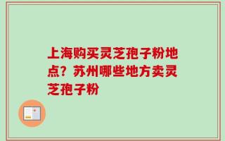 上海购买灵芝孢子粉地点？苏州哪些地方卖灵芝孢子粉