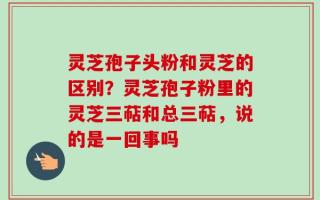 灵芝孢子头粉和灵芝的区别？灵芝孢子粉里的灵芝三萜和总三萜，说的是一回事吗