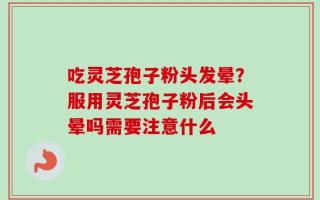 吃灵芝孢子粉头发晕？服用灵芝孢子粉后会头晕吗需要注意什么