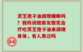 灵芝孢子油调理睡眠吗？我妈说她朋友做完治疗吃灵芝孢子油来调理身体，有人用过吗
