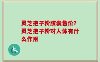 灵芝孢子粉胶囊售价？灵芝孢子粉对人体有什么作用