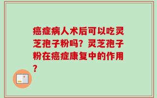 癌症病人术后可以吃灵芝孢子粉吗？灵芝孢子粉在癌症康复中的作用？