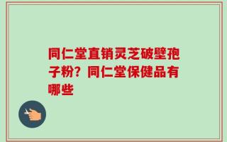 同仁堂直销灵芝破壁孢子粉？同仁堂保健品有哪些