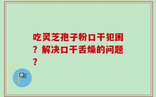 吃灵芝孢子粉口干犯困？解决口干舌燥的问题？