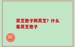 灵芝孢子同灵芝？什么是灵芝孢子