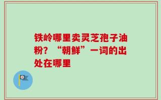 铁岭哪里卖灵芝孢子油粉？“朝鲜”一词的出处在哪里