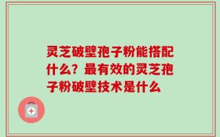 灵芝破壁孢子粉能搭配什么？最有效的灵芝孢子粉破壁技术是什么