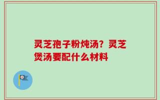灵芝孢子粉炖汤？灵芝煲汤要配什么材料