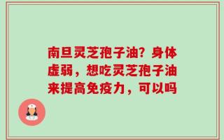 南旦灵芝孢子油？身体虚弱，想吃灵芝孢子油来提高免疫力，可以吗