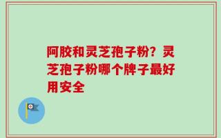 阿胶和灵芝孢子粉？灵芝孢子粉哪个牌子最好用安全