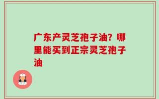 广东产灵芝孢子油？哪里能买到正宗灵芝孢子油