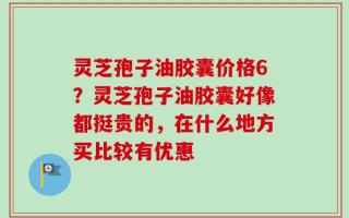 灵芝孢子油胶囊价格6？灵芝孢子油胶囊好像都挺贵的，在什么地方买比较有优惠