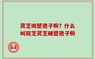 灵芝坡壁孢子粉？什么叫双芝灵芝破壁孢子粉