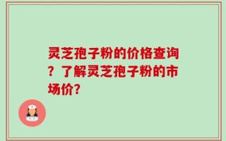 灵芝孢子粉的价格查询？了解灵芝孢子粉的市场价？