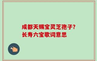 成都天赐宝灵芝孢子？长寿六宝歌词意思
