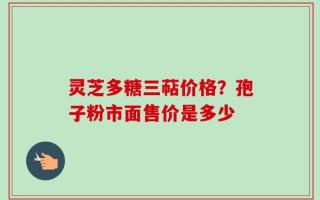 灵芝多糖三萜价格？孢子粉市面售价是多少