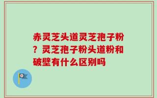 赤灵芝头道灵芝孢子粉？灵芝孢子粉头道粉和破壁有什么区别吗