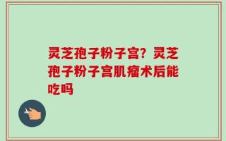 灵芝孢子粉子宫？灵芝孢子粉子宫肌瘤术后能吃吗