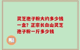 灵芝孢子粉大约多少钱一盒？正宗长白山灵芝孢子粉一斤多少钱