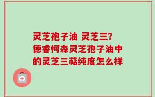 灵芝孢子油 灵芝三？德睿柯森灵芝孢子油中的灵芝三萜纯度怎么样