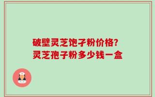 破壁灵芝饱孑粉价格？灵芝孢子粉多少钱一盒