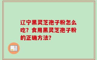 辽宁黑灵芝孢子粉怎么吃？食用黑灵芝孢子粉的正确方法？