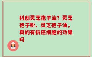 科创灵芝孢子油？灵芝孢子粉、灵芝孢子油，真的有抗癌细胞的效果吗