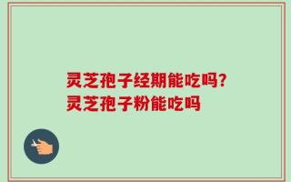 灵芝孢子经期能吃吗？灵芝孢子粉能吃吗
