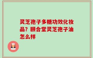 灵芝孢子多糖功效化妆品？颐合堂灵芝孢子油怎么样