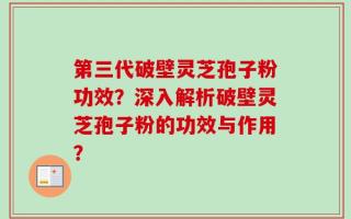 第三代破壁灵芝孢子粉功效？深入解析破壁灵芝孢子粉的功效与作用？