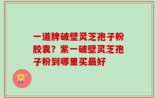 一道牌破壁灵芝孢子粉胶囊？紫一破壁灵芝孢子粉到哪里买最好