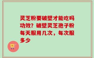 灵芝粉要破壁才能吃吗功效？破壁灵芝孢子粉每天服用几次，每次服多少
